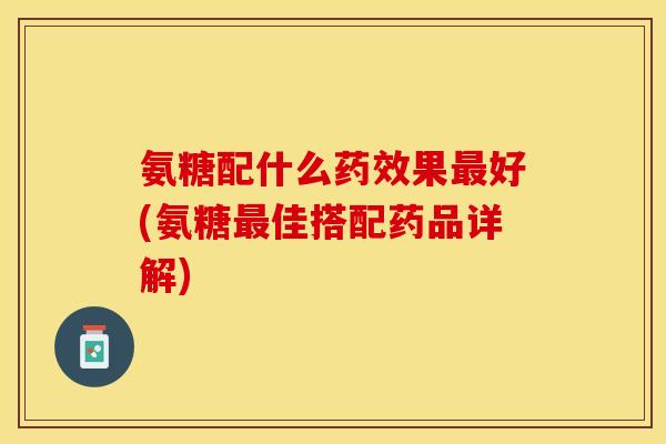 氨糖配什么药效果最好(氨糖最佳搭配药品详解)