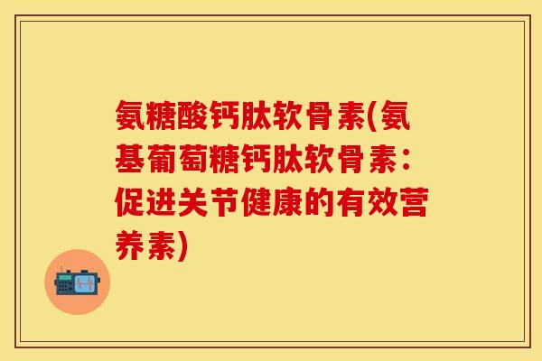 氨糖酸钙肽软骨素(氨基葡萄糖钙肽软骨素：促进关节健康的有效营养素)