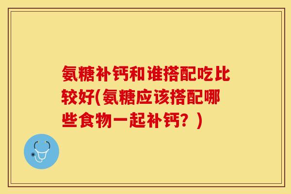 氨糖补钙和谁搭配吃比较好(氨糖应该搭配哪些食物一起补钙？)