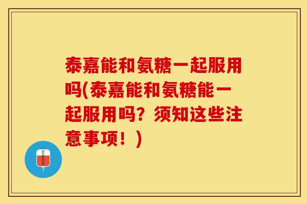 泰嘉能和氨糖一起服用吗(泰嘉能和氨糖能一起服用吗？须知这些注意事项！)