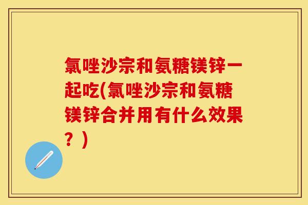 氯唑沙宗和氨糖镁锌一起吃(氯唑沙宗和氨糖镁锌合并用有什么效果？)