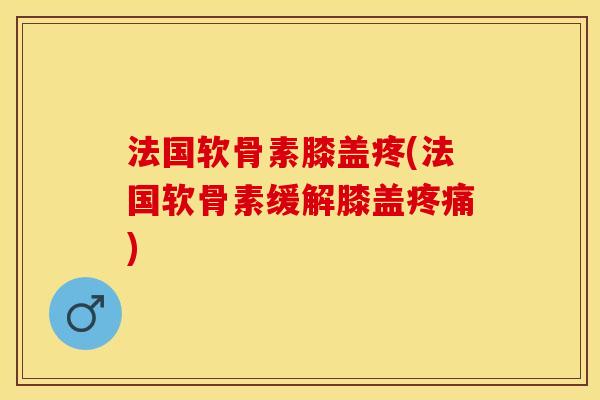 法国软骨素膝盖疼(法国软骨素缓解膝盖)