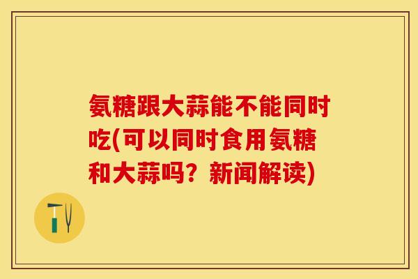 氨糖跟大蒜能不能同时吃(可以同时食用氨糖和大蒜吗？新闻解读)