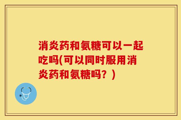 消炎药和氨糖可以一起吃吗(可以同时服用消炎药和氨糖吗？)