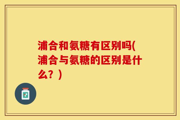 浦合和氨糖有区别吗(浦合与氨糖的区别是什么？)
