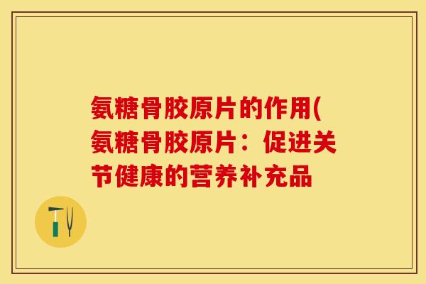 氨糖骨胶原片的作用(氨糖骨胶原片：促进关节健康的营养补充品