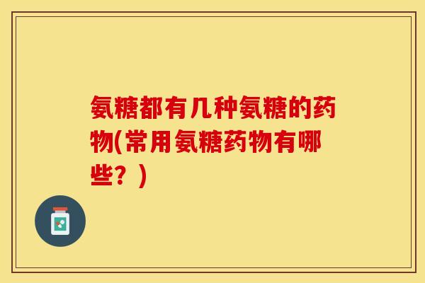 氨糖都有几种氨糖的药物(常用氨糖药物有哪些？)
