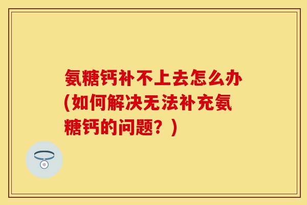氨糖钙补不上去怎么办(如何解决无法补充氨糖钙的问题？)