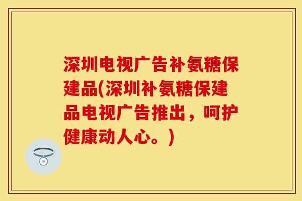 深圳电视广告补氨糖保建品(深圳补氨糖保建品电视广告推出，呵护健康动人心。)