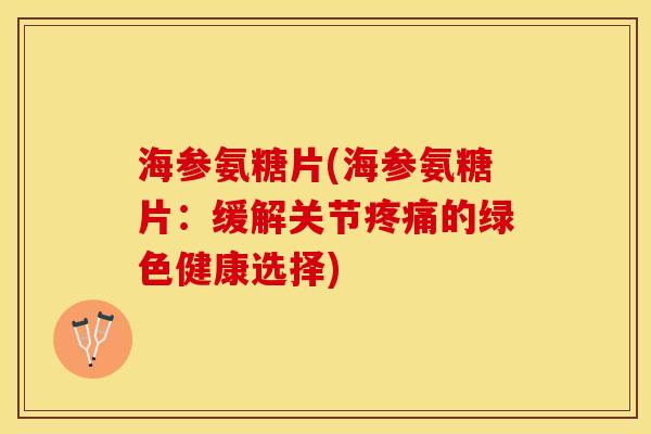 海参氨糖片(海参氨糖片：缓解关节疼痛的绿色健康选择)