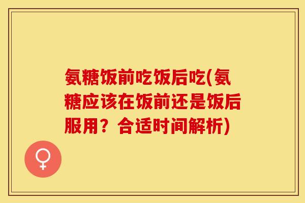 氨糖饭前吃饭后吃(氨糖应该在饭前还是饭后服用？合适时间解析)