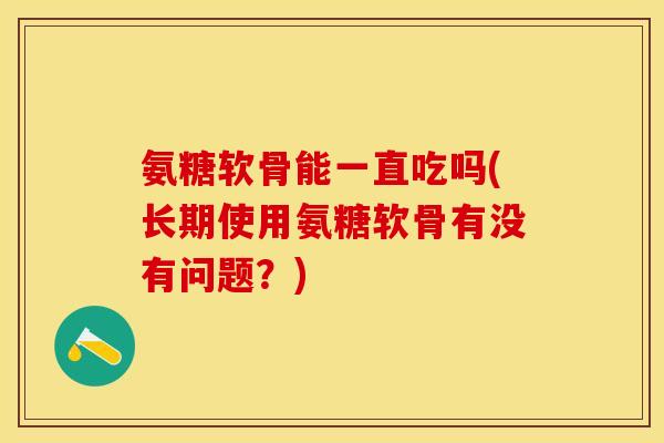 氨糖软骨能一直吃吗(长期使用氨糖软骨有没有问题？)