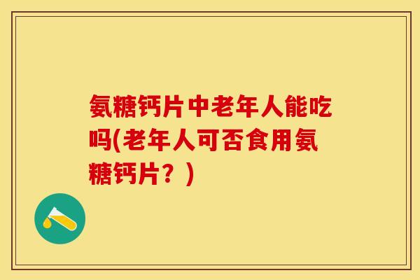 氨糖钙片中老年人能吃吗(老年人可否食用氨糖钙片？)