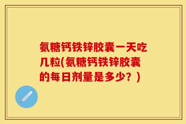 氨糖钙铁锌胶囊一天吃几粒(氨糖钙铁锌胶囊的每日剂量是多少？)