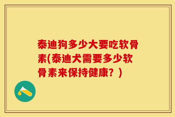 泰迪狗多少大要吃软骨素(泰迪犬需要多少软骨素来保持健康?) 泰迪狗多少大要吃软骨素(泰迪犬需要多少软骨素来保持健康?)