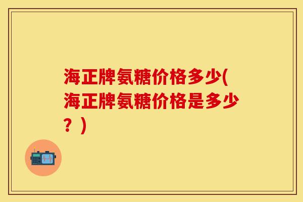 海正牌氨糖价格多少(海正牌氨糖价格是多少?) 海正牌氨糖价格多少(海正牌氨糖价格是多少?)
