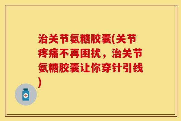 治关节氨糖胶囊(关节疼痛不再困扰，治关节氨糖胶囊让你穿针引线)