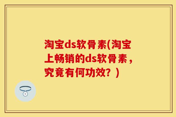 淘宝ds软骨素(淘宝上畅销的ds软骨素，究竟有何功效？)