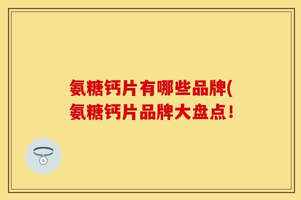 氨糖钙片有哪些品牌(氨糖钙片品牌大盘点！