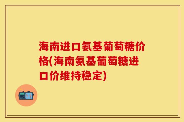 海南进口氨基葡萄糖价格(海南氨基葡萄糖进口价维持稳定)