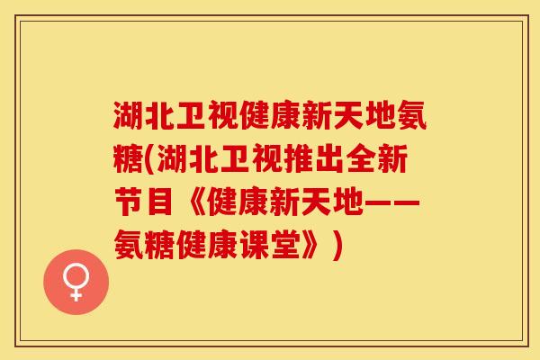 湖北卫视健康新天地氨糖(湖北卫视推出全新节目《健康新天地——氨糖健康课堂》)
