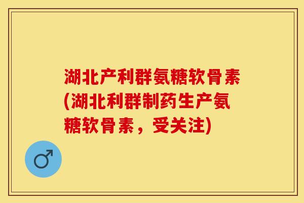 湖北产利群氨糖软骨素(湖北利群制药生产氨糖软骨素，受关注)