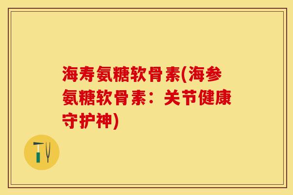 海寿氨糖软骨素(海参氨糖软骨素：关节健康守护神)