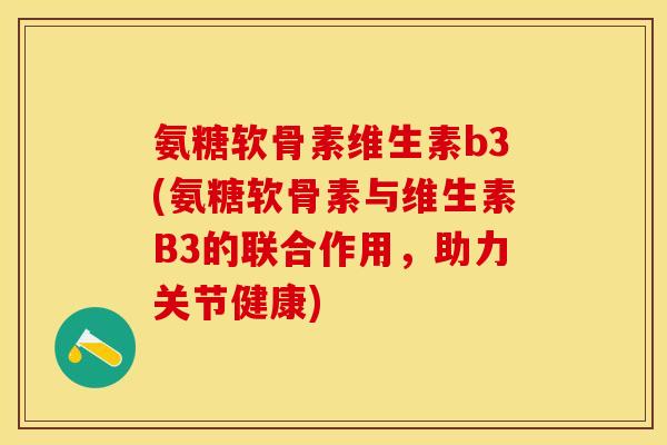 氨糖软骨素维生素b3(氨糖软骨素与维生素B3的联合作用，助力关节健康)