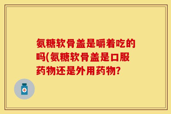 氨糖软骨盖是嚼着吃的吗(氨糖软骨盖是口服药物还是外用药物？