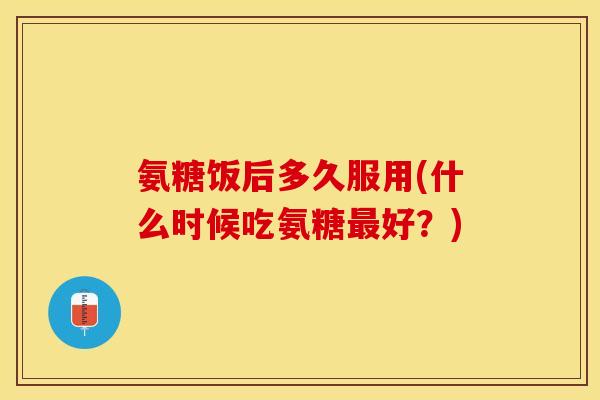 氨糖饭后多久服用(什么时候吃氨糖好？)