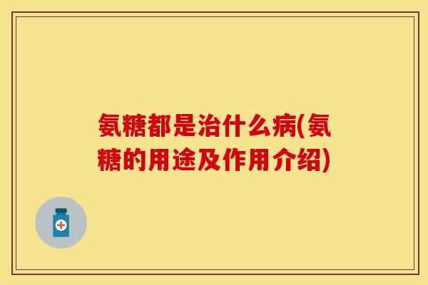氨糖都是治什么病(氨糖的用途及作用介绍)