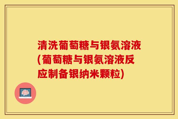 清洗葡萄糖与银氨溶液(葡萄糖与银氨溶液反应制备银纳米颗粒)