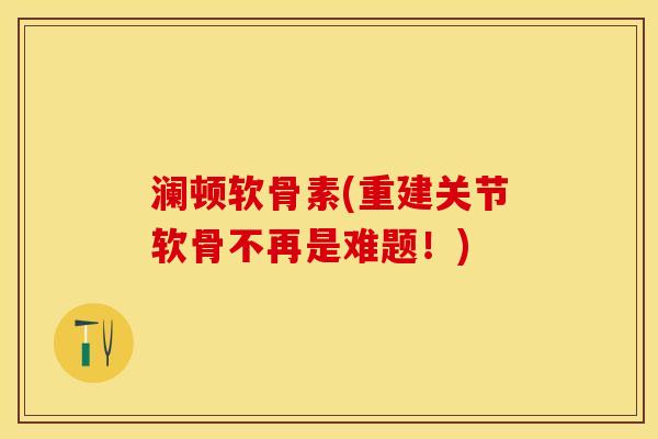 澜顿软骨素(重建关节软骨不再是难题！)