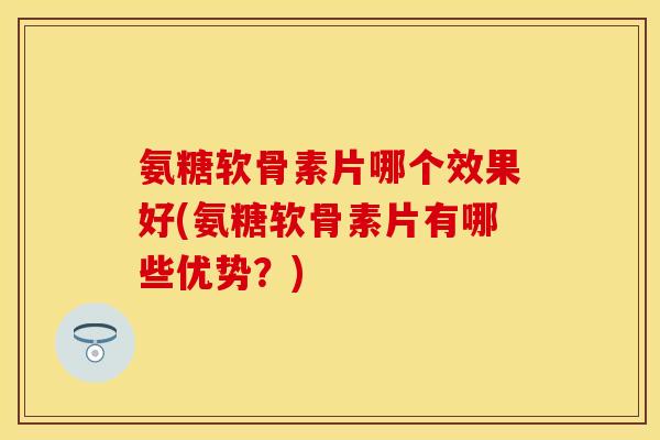 氨糖软骨素片哪个效果好(氨糖软骨素片有哪些优势？)