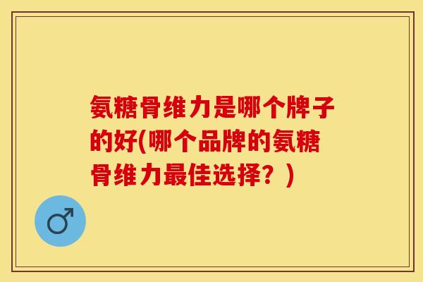 氨糖骨维力是哪个牌子的好(哪个品牌的氨糖骨维力最佳选择？)