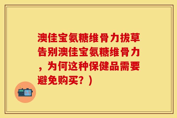 澳佳宝氨糖维骨力拔草告别澳佳宝氨糖维骨力，为何这种保健品需要避免购买？)