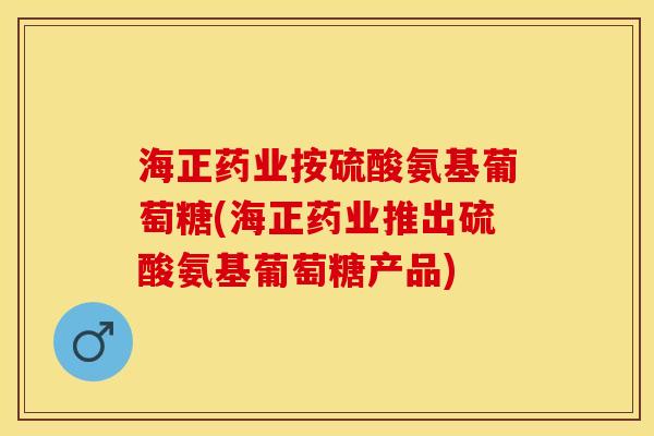 海正药业按硫酸氨基葡萄糖(海正药业推出硫酸氨基葡萄糖产品)