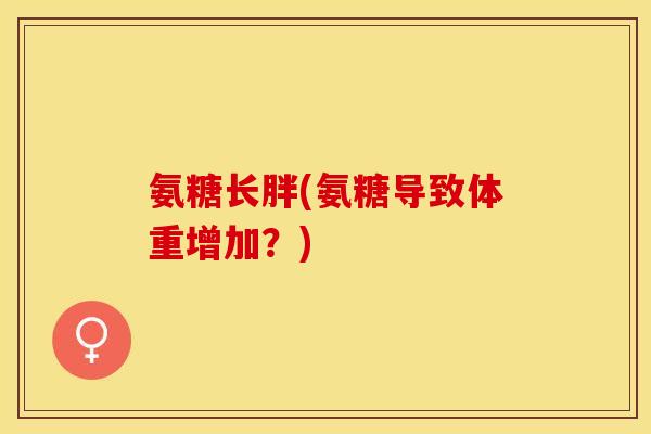 氨糖长胖(氨糖导致体重增加?) 氨糖长胖(氨糖导致体重增加?)