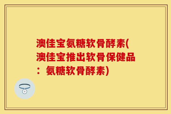 澳佳宝氨糖软骨酵素(澳佳宝推出软骨保健品：氨糖软骨酵素)