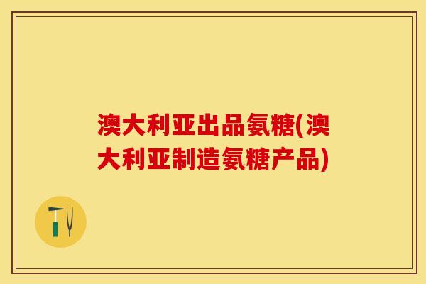 澳大利亚出品氨糖(澳大利亚制造氨糖产品)