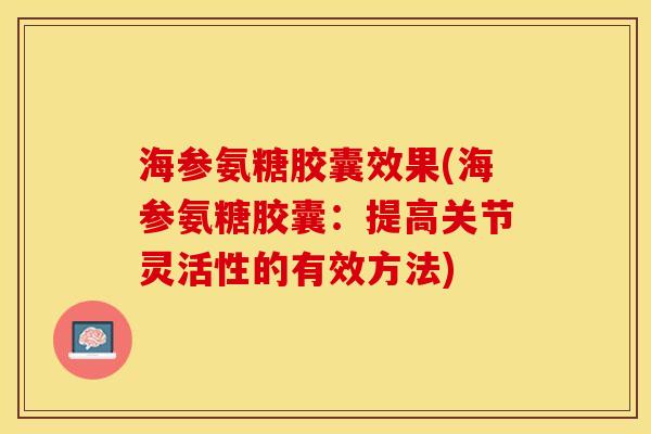 海参氨糖胶囊效果(海参氨糖胶囊：提高关节灵活性的有效方法)