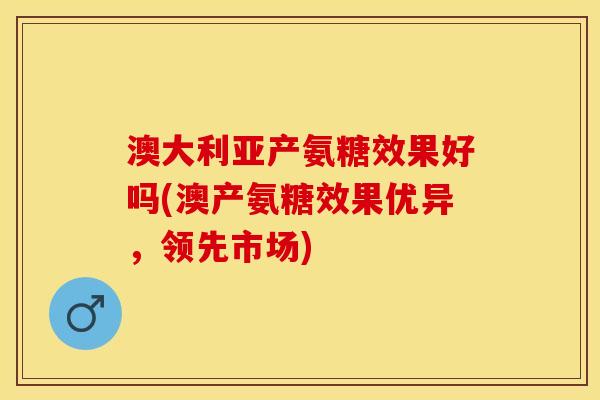澳大利亚产氨糖效果好吗(澳产氨糖效果优异,领先市场) 澳大利亚产氨糖效果好吗(澳产氨糖效果优异,领先市场)