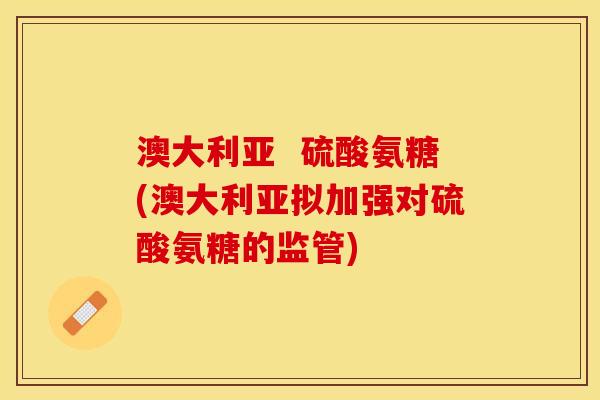 澳大利亚  硫酸氨糖(澳大利亚拟加强对硫酸氨糖的监管)