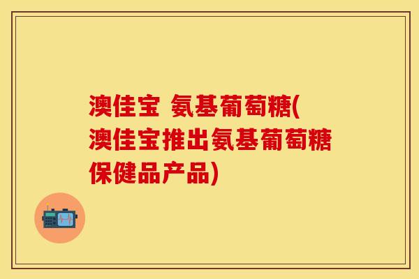 澳佳宝 氨基葡萄糖(澳佳宝推出氨基葡萄糖保健品产品)