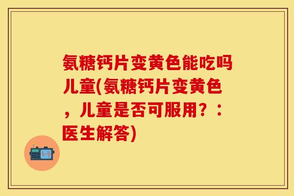 氨糖钙片变黄色能吃吗儿童(氨糖钙片变黄色,儿童是否可服用?:医生解答) 氨糖钙片变黄色能吃吗儿童(氨糖钙片变黄色,儿童是否可服用?:医生解答)