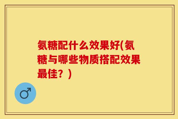 氨糖配什么效果好(氨糖与哪些物质搭配效果佳?) 氨糖配什么效果好(氨糖与哪些物质搭配效果佳?)