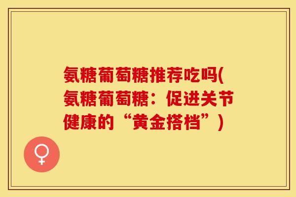 氨糖葡萄糖推荐吃吗(氨糖葡萄糖:促进关节健康的“黄金搭档”) 氨糖葡萄糖推荐吃吗(氨糖葡萄糖:促进关节健康的“黄金搭档”)