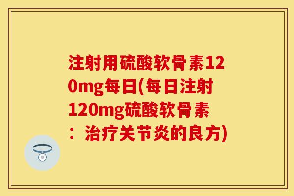 注射用硫酸软骨素120mg每日(每日注射120mg硫酸软骨素:的良方) 注射用硫酸软骨素120mg每日(每日注射120mg硫酸软骨素:的良方)
