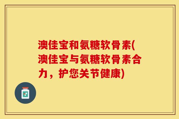 澳佳宝和氨糖软骨素(澳佳宝与氨糖软骨素合力，护您关节健康)