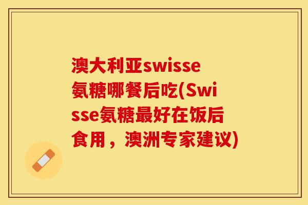 澳大利亚swisse氨糖哪餐后吃(Swisse氨糖最好在饭后食用，澳洲专家建议)